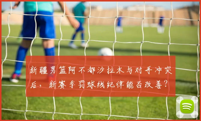 新疆男篮阿不都沙拉木与对手冲突后，新赛季罚球线纪律能否改善？