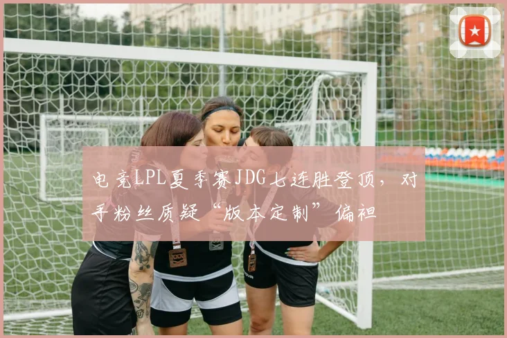 电竞LPL夏季赛JDG七连胜登顶，对手粉丝质疑“版本定制”偏袒