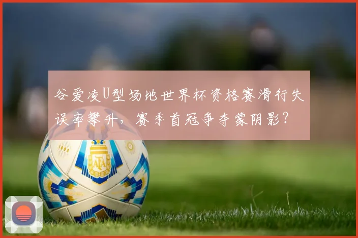 谷爱凌U型场地世界杯资格赛滑行失误率攀升，赛季首冠争夺蒙阴影？