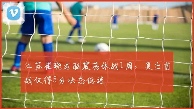 江苏崔晓龙脑震荡休战1周，复出首战仅得5分状态低迷