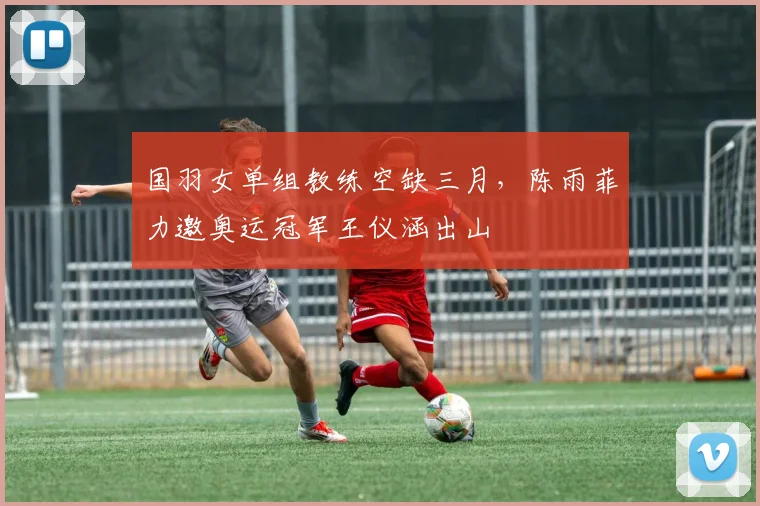 国羽女单组教练空缺三月,陈雨菲力邀奥运冠军王仪涵出山