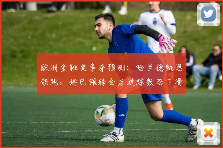 欧洲金靴奖争夺预测：哈兰德凯恩领跑，姆巴佩转会后进球数恐下滑